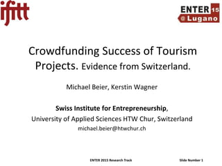 ENTER 2015 Research Track Slide Number 1
Crowdfunding Success of Tourism
Projects. Evidence from Switzerland.
Michael Beier, Kerstin Wagner
Swiss Institute for Entrepreneurship,
University of Applied Sciences HTW Chur, Switzerland
michael.beier@htwchur.ch
 