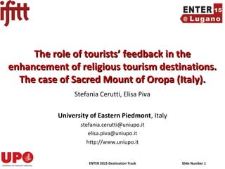ENTER 2015 Destination Track Slide Number 1
Stefania Cerutti, Elisa Piva
University of Eastern Piedmont, Italy
stefania.cerutti@uniupo.it
elisa.piva@uniupo.it
http://www.uniupo.it
The role of tourists’ feedback in theThe role of tourists’ feedback in the
enhancement of religious tourism destinations.enhancement of religious tourism destinations.
The case of Sacred Mount of Oropa (Italy).The case of Sacred Mount of Oropa (Italy).
 