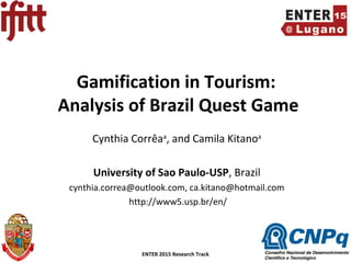 ENTER 2015 Research Track Slide Number 1
Gamification in Tourism:
Analysis of Brazil Quest Game
Cynthia Corrêaa
, and Camila Kitanoa
University of Sao Paulo-USP, Brazil
cynthia.correa@outlook.com, ca.kitano@hotmail.com
http://www5.usp.br/en/
 