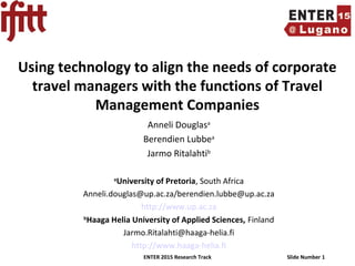 ENTER 2015 Research Track Slide Number 1
Using technology to align the needs of corporate
travel managers with the functions of Travel
Management Companies
Anneli Douglasa
Berendien Lubbea
Jarmo Ritalahtib
a
University of Pretoria, South Africa
Anneli.douglas@up.ac.za/berendien.lubbe@up.ac.za
http://www.up.ac.za
b
Haaga Helia University of Applied Sciences, Finland
Jarmo.Ritalahti@haaga-helia.fi
http://www.haaga-helia.fi
 