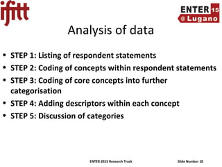ENTER 2015 Research Track Slide Number 10
Analysis of data
• STEP 1: Listing of respondent statements
• STEP 2: Coding of concepts within respondent statements
• STEP 3: Coding of core concepts into further
categorisation
• STEP 4: Adding descriptors within each concept
• STEP 5: Discussion of categories
 
