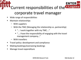 ENTER 2015 Research Track Slide Number 12
Current responsibilities of the
corporate travel manager
• Wide range of responsibilities
• Maintain relationships
– With suppliers
– With the TMC (Managing the relationship vs. partnership)
• “… I work together with my TMC….”
• “….I have the responsibility of engaging with the travel
management company…”
– With travellers
• Travel policy: development and compliance
• Making bookings/overseeing bookings
• Manage travel expenditure
 