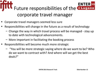 ENTER 2015 Research Track Slide Number 13
Future responsibilities of the
corporate travel manager
• Corporate travel managers seemed less sure
• Responsibilities will change in the future as a result of technology
– Change the way in which travel process will be managed - stay up
to date with technological advancements.
– More important in facilitating the booking process
• Responsibilities will become much more strategic
– “You will be more strategic saying where do we want to be? Who
do we want to contract with? And where will we get the best
deals?”
 