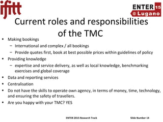 ENTER 2015 Research Track Slide Number 14
Current roles and responsibilities
of the TMC• Making bookings
– International and complex / all bookings
– Provide quotes first, book at best possible prices within guidelines of policy
• Providing knowledge
– expertise and service delivery, as well as local knowledge, benchmarking
exercises and global coverage
• Data and reporting services
• Centralisation
• Do not have the skills to operate own agency, in terms of money, time, technology,
and ensuring the safety of travellers.
• Are you happy with your TMC? YES
 