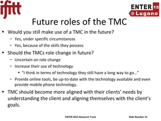 ENTER 2015 Research Track Slide Number 15
Future roles of the TMC
• Would you still make use of a TMC in the future?
– Yes, under specific circumstances
– Yes, because of the skills they possess
• Should the TMCs role change in future?
– Uncertain on role change
– Increase their use of technology
• “I think in terms of technology they still have a long way to go…”
– Provide online tools, be up-to-date with the technology available and even
provide mobile phone technology.
• TMC should become more aligned with their clients’ needs by
understanding the client and aligning themselves with the client’s
goals.
 