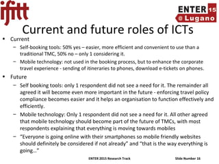 ENTER 2015 Research Track Slide Number 16
Current and future roles of ICTs
• Current
– Self-booking tools: 50% yes – easier, more efficient and convenient to use than a
traditional TMC, 50% no – only 1 considering it.
– Mobile technology: not used in the booking process, but to enhance the corporate
travel experience - sending of itineraries to phones, download e-tickets on phones.
• Future
– Self booking tools: only 1 respondent did not see a need for it. The remainder all
agreed it will become even more important in the future - enforcing travel policy
compliance becomes easier and it helps an organisation to function effectively and
efficiently.
– Mobile technology: Only 1 respondent did not see a need for it. All other agreed
that mobile technology should become part of the future of TMCs, with most
respondents explaining that everything is moving towards mobiles
– “Everyone is going online with their smartphones so mobile friendly websites
should definitely be considered if not already” and “that is the way everything is
going…”
 
