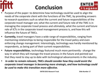 ENTER 2015 Research Track Slide Number 17
Conclusion
• Purpose of the paper: to determine how technology could be used to align the
needs of the corporate client with the functions of the TMC, by providing answers
to research questions such as what the current and future responsibilities of the
corporate travel manager are; what the current and future role of the TMC is in
managing the corporate travel process and ultimately, what the current and future
role of ICTs in the corporate travel management process is, and how this will
influence the future of TMCs.
• Currently, travel managers have a wide range of responsibilities, ranging from
maintaining relationships to being responsible for the travel policy and even
enforcing change management. Interestingly, technology was hardly mentioned by
respondents, as being part of their current responsibilities.
• Future responsibilities, technology featured much more pertinently - change the
way in which they will manage the travel process in the future and pointed out
that they need to stay up to date with technological advancements in the industry.
• In order to remain relevant, TMCs should consider how they could assist the
corporate travel manager in becoming more strategic, and how technology could
be used to make this transition more effective.
 