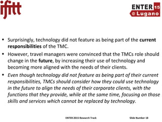 ENTER 2015 Research Track Slide Number 18
• Surprisingly, technology did not feature as being part of the current
responsibilities of the TMC.
• However, travel managers were convinced that the TMCs role should
change in the future, by increasing their use of technology and
becoming more aligned with the needs of their clients.
• Even though technology did not feature as being part of their current
responsibilities, TMCs should consider how they could use technology
in the future to align the needs of their corporate clients, with the
functions that they provide, while at the same time, focusing on those
skills and services which cannot be replaced by technology.
 