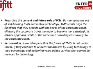 ENTER 2015 Research Track Slide Number 19
• Regarding the current and future role of ICTs: By managing the use
of self-booking tools and mobile technology, TMCs could align the
functions that they provide with the needs of the corporate client,
allowing the corporate travel manager to become more strategic in
his/her approach, while at the same time providing cost savings to
the corporate client.
• In conclusion, it would appear that the future of TMCs is not under
threat, if they continue to reinvent themselves by using technology to
their advantage, and delivering value-added services that cannot be
replaced by technology.
 