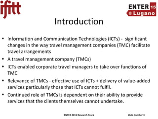 ENTER 2015 Research Track Slide Number 3
Introduction
• Information and Communication Technologies (ICTs) - significant
changes in the way travel management companies (TMC) facilitate
travel arrangements
• A travel management company (TMCs)
• ICTs enabled corporate travel managers to take over functions of
TMC
• Relevance of TMCs - effective use of ICTs + delivery of value-added
services particularly those that ICTs cannot fulfil.
• Continued role of TMCs is dependent on their ability to provide
services that the clients themselves cannot undertake.
 