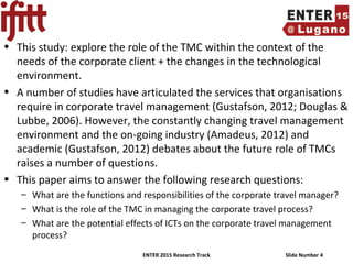 ENTER 2015 Research Track Slide Number 4
• This study: explore the role of the TMC within the context of the
needs of the corporate client + the changes in the technological
environment.
• A number of studies have articulated the services that organisations
require in corporate travel management (Gustafson, 2012; Douglas &
Lubbe, 2006). However, the constantly changing travel management
environment and the on-going industry (Amadeus, 2012) and
academic (Gustafson, 2012) debates about the future role of TMCs
raises a number of questions.
• This paper aims to answer the following research questions:
– What are the functions and responsibilities of the corporate travel manager?
– What is the role of the TMC in managing the corporate travel process?
– What are the potential effects of ICTs on the corporate travel management
process?
 