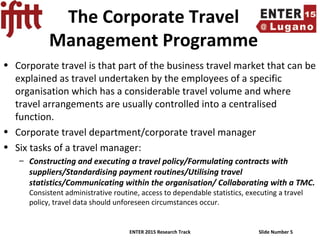 ENTER 2015 Research Track Slide Number 5
The Corporate Travel
Management Programme
• Corporate travel is that part of the business travel market that can be
explained as travel undertaken by the employees of a specific
organisation which has a considerable travel volume and where
travel arrangements are usually controlled into a centralised
function.
• Corporate travel department/corporate travel manager
• Six tasks of a travel manager:
– Constructing and executing a travel policy/Formulating contracts with
suppliers/Standardising payment routines/Utilising travel
statistics/Communicating within the organisation/ Collaborating with a TMC.
Consistent administrative routine, access to dependable statistics, executing a travel
policy, travel data should unforeseen circumstances occur.
 