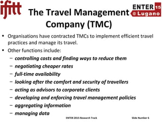 ENTER 2015 Research Track Slide Number 6
The Travel Management
Company (TMC)
• Organisations have contracted TMCs to implement efficient travel
practices and manage its travel.
• Other functions include:
– controlling costs and finding ways to reduce them
– negotiating cheaper rates
– full-time availability
– looking after the comfort and security of travellers
– acting as advisors to corporate clients
– developing and enforcing travel management policies
– aggregating information
– managing data
 