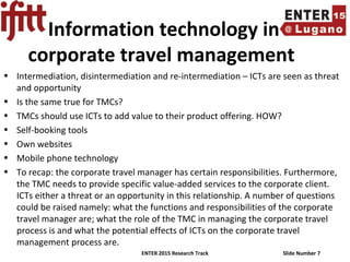 ENTER 2015 Research Track Slide Number 7
Information technology in
corporate travel management
• Intermediation, disintermediation and re-intermediation – ICTs are seen as threat
and opportunity
• Is the same true for TMCs?
• TMCs should use ICTs to add value to their product offering. HOW?
• Self-booking tools
• Own websites
• Mobile phone technology
• To recap: the corporate travel manager has certain responsibilities. Furthermore,
the TMC needs to provide specific value-added services to the corporate client.
ICTs either a threat or an opportunity in this relationship. A number of questions
could be raised namely: what the functions and responsibilities of the corporate
travel manager are; what the role of the TMC in managing the corporate travel
process is and what the potential effects of ICTs on the corporate travel
management process are.
 