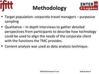 ENTER 2015 Research Track Slide Number 8
Methodology
• Target population: corporate travel managers – purposive
sampling
• Qualitative – In depth interviews to gather detailed
perspectives from participants to describe how technology
could be used to align the needs of the corporate client
with the functions the TMC provides.
• Content analysis was used as data analysis technique.
 