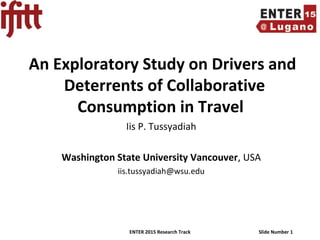 ENTER 2015 Research Track Slide Number 1
An Exploratory Study on Drivers and
Deterrents of Collaborative
Consumption in Travel
Iis P. Tussyadiah
Washington State University Vancouver, USA
iis.tussyadiah@wsu.edu
 