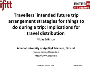 ENTER 2015 Research Track Slide Number 1
Travellers' intended future trip
arrangement strategies for things to
do during a trip: Implications for
travel distribution
Niklas Eriksson
Arcada University of Applied Sciences, Finland
niklas.eriksson@arcada.fi
http://www.arcada.fi
 