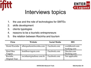 ENTER 2015 Research Track Slide Number 24
Interviews topics
1. the use and the role of technologies for SMTEs
2. skills development
3. clients typologies
4. reasons to be a touristic entrepreneurs
5. the relation between Rocinha and tourism
 