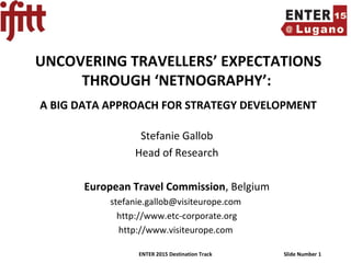 ENTER 2015 Destination Track Slide Number 1
UNCOVERING TRAVELLERS’ EXPECTATIONS
THROUGH ‘NETNOGRAPHY’:
A BIG DATA APPROACH FOR STRATEGY DEVELOPMENT
Stefanie Gallob
Head of Research
European Travel Commission, Belgium
stefanie.gallob@visiteurope.com
http://www.etc-corporate.org
http://www.visiteurope.com
 