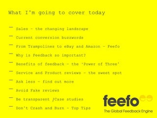 What I’m going to cover today
- Sales – the changing landscape
- Current conversion buzzwords
- From Trampolines to eBay and Amazon – Feefo
- Why is Feedback so important?
- Benefits of feedback – the ‘Power of Three’
- Service and Product reviews – the sweet spot
- Ask less – find out more
- Avoid Fake reviews
- Be transparent /Case studies
- Don’t Crash and Burn – Top Tips
 