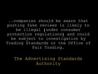 ..companies should be aware that
posting fake reviews is likely to
be illegal (under consumer
protection regulations) and could
be subject to investigation by
Trading Standards or the Office of
Fair Trading.
The Advertising Standards
Authority
 