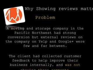 Problem
A moving and storage company in the
Pacific Northwest had strong
conversion but external reviews on
the company on Yelp and Google+ were
few and far between.
The client had collected customer
feedback to help improve their
business internally, and was not
Why Showing reviews matte
 