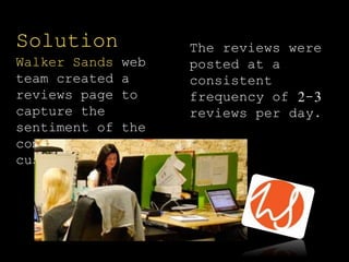 The reviews were
posted at a
consistent
frequency of 2-3
reviews per day.
Solution
Walker Sands web
team created a
reviews page to
capture the
sentiment of the
company’s satisfied
customers.
 