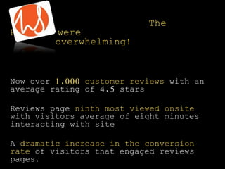 The
Results were
overwhelming!
Now over 1,000 customer reviews with an
average rating of 4.5 stars
Reviews page ninth most viewed onsite
with visitors average of eight minutes
interacting with site
A dramatic increase in the conversion
rate of visitors that engaged reviews
pages.
 