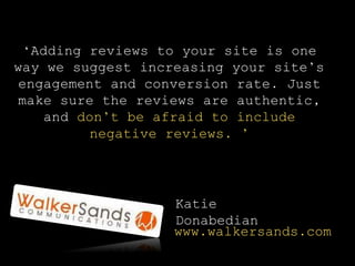 ‘Adding reviews to your site is one
way we suggest increasing your site’s
engagement and conversion rate. Just
make sure the reviews are authentic,
and don’t be afraid to include
negative reviews. ’
Katie
Donabedian
www.walkersands.com
 