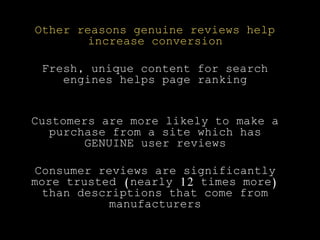 Other reasons genuine reviews help
increase conversion
Fresh, unique content for search
engines helps page ranking
Customers are more likely to make a
purchase from a site which has
GENUINE user reviews
Consumer reviews are significantly
more trusted (nearly 12 times more)
than descriptions that come from
manufacturers
 