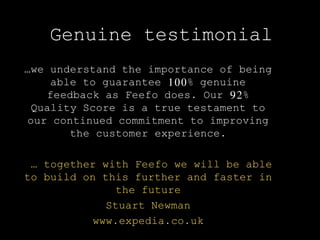 …we understand the importance of being
able to guarantee 100% genuine
feedback as Feefo does. Our 92%
Quality Score is a true testament to
our continued commitment to improving
the customer experience.
… together with Feefo we will be able
to build on this further and faster in
the future
Stuart Newman
www.expedia.co.uk
Genuine testimonial
 
