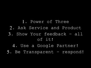 1. Power of Three
2. Ask Service and Product
3. Show Your feedback – all
of it!
4. Use a Google Partner!
5. Be Transparent – respond!
 