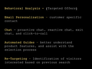 Behavioral Analysis - (Targeted Offers)
Email Personalization – customer specific
contact
Chat - proactive chat, reactive chat, exit
chat, and click-to-call
Automated Guides – better understand
product features, and assist with the
selection process
Re-Targeting – Identification of visitors
interested based on previous search
 