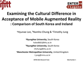 ENTER 2015 Research Track Slide Number 1
Examining the Cultural Difference in
Acceptance of Mobile Augmented Reality
: Comparison of South Korea and Ireland
aHyunae Lee, bNamho Chung & cTimothy Jung
aKyungHee University, South Korea
halee8601@khu.ac.kr
bKyungHee University, South Korea
nhchung@khu.ac.kr
cManchester Metropolitan University, United Kingdom
t.jung@mmu.ac.kr
 