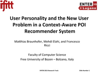 ENTER	2015	Research	Track	 Slide	Number	1	
User	Personality	and	the	New	User	
Problem	in	a	Context-Aware	POI	
Recommender	System	
	Ma$hias	Braunhofer,	Mehdi	Elahi,	and	Francesco	
Ricci	
	
Faculty	of	Computer	Science	
Free	University	of	Bozen	–	Bolzano,	Italy	
 