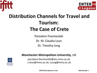 ENTER 2015 Research Track Slide Number 1
Distribution Channels for Travel and
Tourism:
The Case of Crete
Paraskevi Fountoulaki
Dr. M. Claudia Leue
Dr. Timothy Jung
Manchester Metropolitan University, UK
paraskevi.fountoulaki@stu.mmu.ac.uk
c.leue@mmu.ac.uk, t.jung@mmu.ac.uk
 