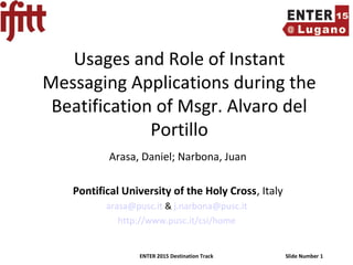 ENTER 2015 Destination Track Slide Number 1
Usages and Role of Instant
Messaging Applications during the
Beatification of Msgr. Alvaro del
Portillo
Arasa, Daniel; Narbona, Juan
Pontifical University of the Holy Cross, Italy
arasa@pusc.it & j.narbona@pusc.it
http://www.pusc.it/csi/home
 