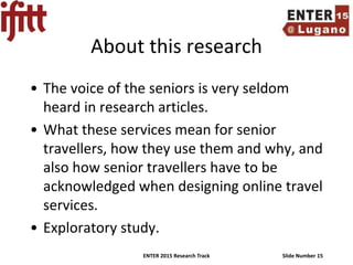 ENTER 2015 Research Track Slide Number 15
About this research
• The voice of the seniors is very seldom
heard in research articles.
• What these services mean for senior
travellers, how they use them and why, and
also how senior travellers have to be
acknowledged when designing online travel
services.
• Exploratory study.
 