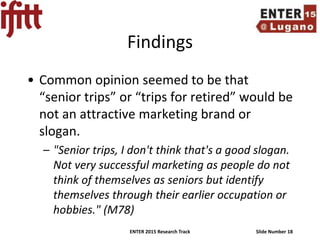 ENTER 2015 Research Track Slide Number 18
Findings
• Common opinion seemed to be that
“senior trips” or “trips for retired” would be
not an attractive marketing brand or
slogan.
– "Senior trips, I don't think that's a good slogan.
Not very successful marketing as people do not
think of themselves as seniors but identify
themselves through their earlier occupation or
hobbies." (M78)
 