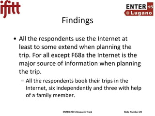 ENTER 2015 Research Track Slide Number 20
Findings
• All the respondents use the Internet at
least to some extend when planning the
trip. For all except F68a the Internet is the
major source of information when planning
the trip.
– All the respondents book their trips in the
Internet, six independently and three with help
of a family member.
 