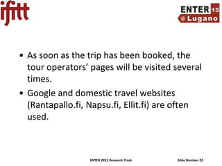 ENTER 2015 Research Track Slide Number 22
• As soon as the trip has been booked, the
tour operators’ pages will be visited several
times.
• Google and domestic travel websites
(Rantapallo.fi, Napsu.fi, Ellit.fi) are often
used.
 