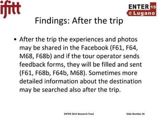 ENTER 2015 Research Track Slide Number 26
Findings: After the trip
• After the trip the experiences and photos
may be shared in the Facebook (F61, F64,
M68, F68b) and if the tour operator sends
feedback forms, they will be filled and sent
(F61, F68b, F64b, M68). Sometimes more
detailed information about the destination
may be searched also after the trip.
 