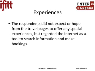 ENTER 2015 Research Track Slide Number 30
Experiences
• The respondents did not expect or hope
from the travel pages to offer any special
experiences, but regarded the Internet as a
tool to search information and make
bookings.
 