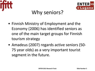 ENTER 2015 Research Track Slide Number 5
Why seniors?
• Finnish Ministry of Employment and the
Economy (2006) has identified seniors as
one of the main target groups for Finnish
tourism strategy
• Amadeus (2007) regards active seniors (50-
75 year olds) as a very important tourist
segment in the future.
 