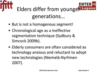 ENTER 2015 Research Track Slide Number 6
Elders differ from younger
generations…
• But is not a homogenous segment!
• Chronological age as a ineffective
segmentation technique (Sydbury &
Simcock 2009b).
• Elderly consumers are often considered as
technology anxious and reluctant to adopt
new technologies (Niemelä-Nyrhinen
2007).
 