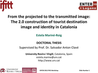 ENTER 2015 PhD Workshop Slide Number 1
From the projected to the transmitted image:
The 2.0 construction of tourist destination
image and identity in Catalonia
Estela Mariné-Roig
DOCTORAL THESIS
Supervised by Prof. Dr. Salvador Anton Clavé
University Rovira i Virgili, Catalonia, Spain
estela.marine@urv.cat
http://www.urv.cat
 