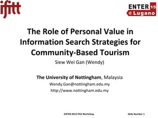 ENTER 2015 PhD Workshop Slide Number 1
The Role of Personal Value in
Information Search Strategies for
Community-Based Tourism
Siew Wei Gan (Wendy)
The University of Nottingham, Malaysia
Wendy.Gan@nottingham.edu.my
http://www.nottingham.edu.my
 