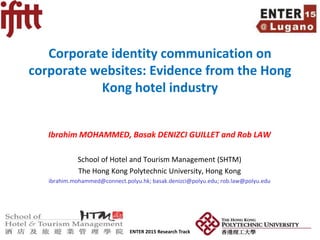 ENTER 2015 Research Track Slide Number 1
Corporate identity communication on
corporate websites: Evidence from the Hong
Kong hotel industry
Ibrahim MOHAMMED, Basak DENIZCI GUILLET and Rob LAW
School of Hotel and Tourism Management (SHTM)
The Hong Kong Polytechnic University, Hong Kong
ibrahim.mohammed@connect.polyu.hk; basak.denizci@polyu.edu; rob.law@polyu.edu
 