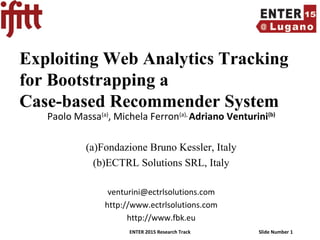 ENTER 2015 Research Track Slide Number 1
Exploiting Web Analytics Tracking
for Bootstrapping a
Case-based Recommender System
Paolo Massa(a)
, Michela Ferron(a),
Adriano Venturini(b)
(a)Fondazione Bruno Kessler, Italy
(b)ECTRL Solutions SRL, Italy
venturini@ectrlsolutions.com
http://www.ectrlsolutions.com
http://www.fbk.eu
 