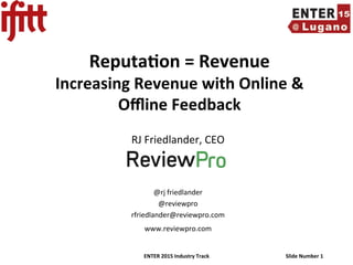 ENTER	
  2015	
  Industry	
  Track	
   Slide	
  Number	
  1	
  
Reputa<on	
  =	
  Revenue	
  
Increasing	
  Revenue	
  with	
  Online	
  &	
  
Oﬄine	
  Feedback	
  
	
  
RJ	
  Friedlander,	
  CEO	
  
	
  
	
  
	
  
@rj	
  friedlander	
  
@reviewpro	
  
rfriedlander@reviewpro.com	
  
www.reviewpro.com	
  
	
  
 